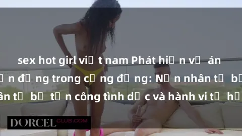 sex hot girl việt nam Phát hiện vụ án bạo dâm sex gây chấn động trong cộng đồng: Nạn nhân tố bị tấn công tình dục và hành vi tệ hại được tiết lộ