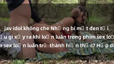 jav idol không che Những bí mật đen tối trong gia đình: Điều gì xảy ra khi loạn luân trong phim sex loạn luân trở thành hiện thực? Hấp dẫn và gây sốc!