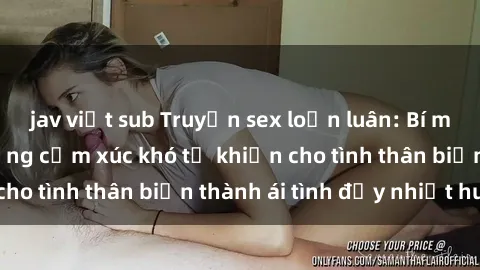 jav việt sub Truyện sex loạn luân: Bí mật gia đình và những cảm xúc khó tả khiến cho tình thân biến thành ái tình đầy nhiệt huyết
