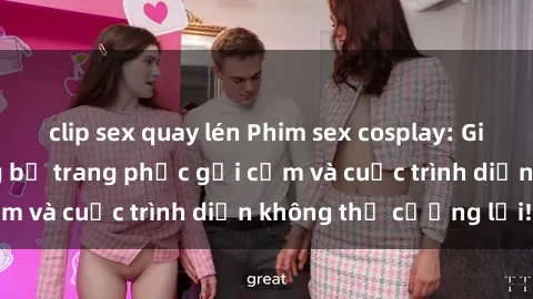 clip sex quay lén Phim sex cosplay: Giấc mơ  cùng những bộ trang phục gợi cảm và cuộc trình diễn không thể cưỡng lại!