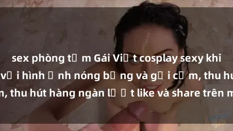 sex phòng tắm Gái Việt cosplay sexy khiến fan phát cuồng với hình ảnh nóng bỏng và gợi cảm, thu hút hàng ngàn lượt like và share trên mạng xã hội.