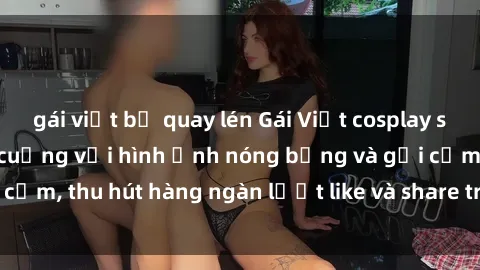 gái việt bị quay lén Gái Việt cosplay sexy khiến fan phát cuồng với hình ảnh nóng bỏng và gợi cảm, thu hút hàng ngàn lượt like và share trên mạng xã hội.