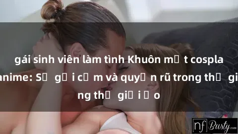 gái sinh viên làm tình Khuôn mặt cosplay sex anime: Sự gợi cảm và quyến rũ trong thế giới ảo