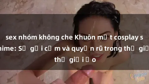 sex nhóm không che Khuôn mặt cosplay sex anime: Sự gợi cảm và quyến rũ trong thế giới ảo