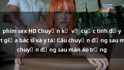 phim sex HD Chuyện kể về cuộc tình đầy nhiệt huyết giữa bác sĩ và y tá: Câu chuyện đằng sau màn áo trắng
