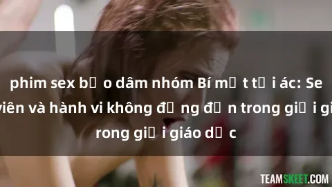 phim sex bạo dâm nhóm Bí mật tội ác: Sex giáo viên và hành vi không đứng đắn trong giới giáo dục