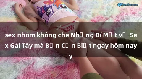sex nhóm không che Những Bí Mật về Sex Gái Tây mà Bạn Cần Biết ngay hôm nay