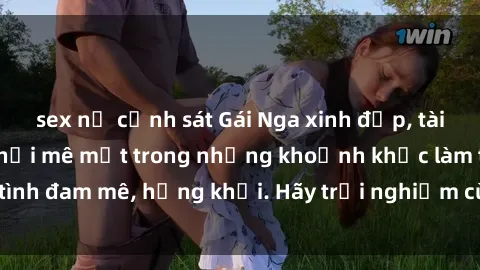 sex nữ cảnh sát Gái Nga xinh đẹp, tài năng khiến bạn phải mê mệt trong những khoảnh khắc làm tình đam mê, hứng khởi. Hãy trải nghiệm cùng họ ngay hôm nay!