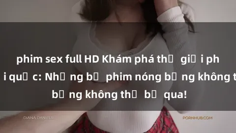 phim sex full HD Khám phá thế giới phim sex ngoại quốc: Những bộ phim nóng bỏng không thể bỏ qua!