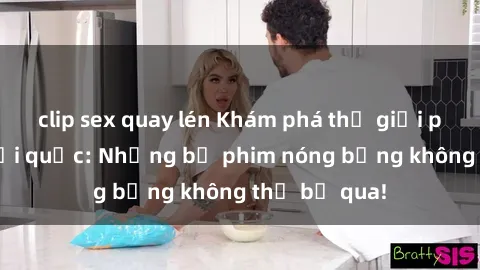 clip sex quay lén Khám phá thế giới phim sex ngoại quốc: Những bộ phim nóng bỏng không thể bỏ qua!