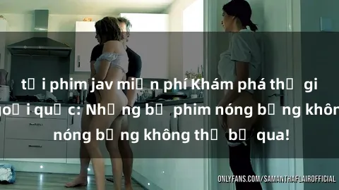 tải phim jav miễn phí Khám phá thế giới phim sex ngoại quốc: Những bộ phim nóng bỏng không thể bỏ qua!