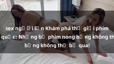 sex người lớn Khám phá thế giới phim sex ngoại quốc: Những bộ phim nóng bỏng không thể bỏ qua!