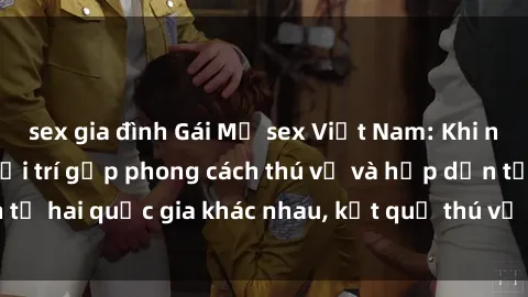 sex gia đình Gái Mỹ sex Việt Nam: Khi nền công nghiệp giải trí gặp phong cách thú vị và hấp dẫn từ hai quốc gia khác nhau, kết quả thú vị không thể bỏ qua.