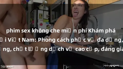phim sex không che miễn phí Khám phá thế giới của gái gọi Việt Nam: Phong cách phục vụ đa dạng, chất lượng dịch vụ cao cấp, đáng giá mọi khoản chi phí