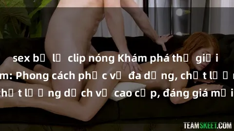 sex bị lộ clip nóng Khám phá thế giới của gái gọi Việt Nam: Phong cách phục vụ đa dạng, chất lượng dịch vụ cao cấp, đáng giá mọi khoản chi phí