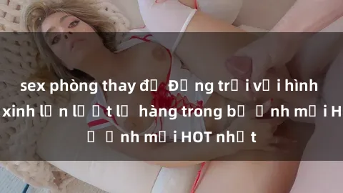sex phòng thay đồ Động trời với hình ảnh gái xinh lần lượt lộ hàng trong bộ ảnh mới HOT nhất