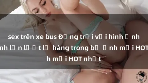 sex trên xe bus Động trời với hình ảnh gái xinh lần lượt lộ hàng trong bộ ảnh mới HOT nhất