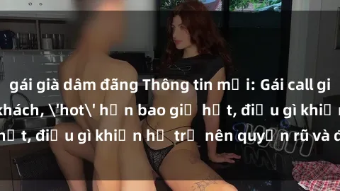 gái già dâm đãng Thông tin mới: Gái call girl Việt Nam đắt khách, 'hot' hơn bao giờ hết, điều gì khiến họ trở nên quyến rũ và đáng chú ý?