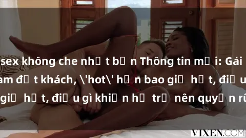 sex không che nhật bản Thông tin mới: Gái call girl Việt Nam đắt khách, 'hot' hơn bao giờ hết, điều gì khiến họ trở nên quyến rũ và đáng chú ý?
