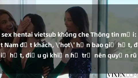 sex hentai vietsub không che Thông tin mới: Gái call girl Việt Nam đắt khách, 'hot' hơn bao giờ hết, điều gì khiến họ trở nên quyến rũ và đáng chú ý?