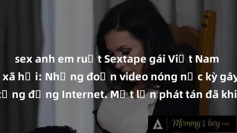 sex anh em ruột Sextape gái Việt Nam gây sốt trên mạng xã hội: Những đoạn video nóng nực kỳ gây chấn động cộng đồng Internet. Một lần phát tán đã khiến người xem không thể rời mắt.