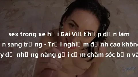sex trong xe hơi Gái Việt hấp dẫn làm tình tại khách sạn sang trọng - Trải nghiệm đỉnh cao không thể bỏ lỡ! Hãy để những nàng gợi cảm chăm sóc bạn và mang đến cho bạn những phút giây đê mê không thể q