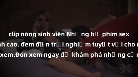 clip nóng sinh viên Những bộ phim sex không che HD đỉnh cao, đem đến trải nghiệm tuyệt vời cho người xem.Đón xem ngay để khám phá những cảnh quay đẹp mắt và kích thích.