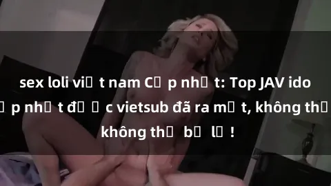 sex loli việt nam Cập nhật: Top JAV idol xinh đẹp nhất được vietsub đã ra mắt, không thể bỏ lỡ!