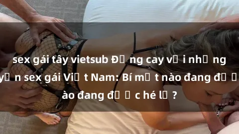sex gái tây vietsub Đắng cay với những câu chuyện sex gái Việt Nam: Bí mật nào đang được hé lộ?