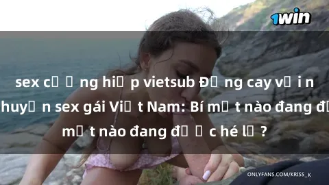 sex cưỡng hiếp vietsub Đắng cay với những câu chuyện sex gái Việt Nam: Bí mật nào đang được hé lộ?