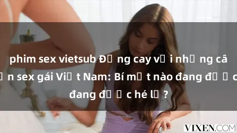 phim sex vietsub Đắng cay với những câu chuyện sex gái Việt Nam: Bí mật nào đang được hé lộ?