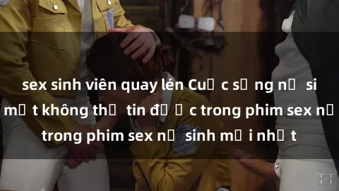sex sinh viên quay lén Cuộc sống nữ sinh và những bí mật không thể tin được trong phim sex nữ sinh mới nhất