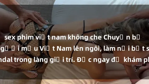 sex phim việt nam không che Chuyện bị phanh phui: Sex người mẫu Việt Nam lên ngôi, làm nổi bật scandal trong làng giải trí. Đọc ngay để khám phá thông tin mới nhất!