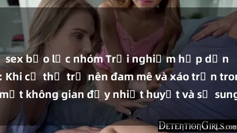 sex bạo lực nhóm Trải nghiệm hấp dẫn của sex tập thể: Khi cơ thể trở nên đam mê và xáo trộn trong một không gian đầy nhiệt huyết và sự sung sướng đầy ấn tượng.