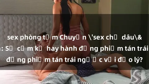 sex phòng tắm Chuyện 'sex chị dâu' trong gia đình: Sự cấm kỵ hay hành động phiếm tán trái ngược với đạo lý?