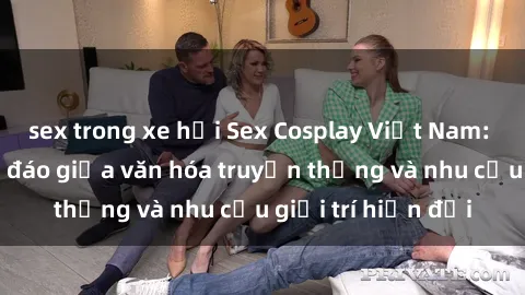 sex trong xe hơi Sex Cosplay Việt Nam: Sự kết hợp độc đáo giữa văn hóa truyền thống và nhu cầu giải trí hiện đại
