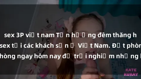 sex 3P việt nam Tận hưởng đêm thăng hoa cùng dịch vụ sex tại các khách sạn ở Việt Nam. Đặt phòng ngay hôm nay để trải nghiệm những khoái cảm độc đáo.