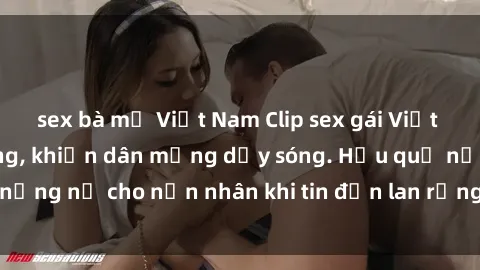 sex bà mẹ Việt Nam Clip sex gái Việt bị lộ gây chấn động, khiến dân mạng dậy sóng. Hậu quả nặng nề cho nạn nhân khi tin đồn lan rộng trên mạng xã hội.