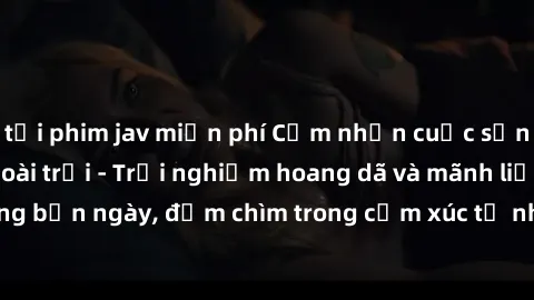 tải phim jav miễn phí Cảm nhận cuộc sống: Sex gái Việt ngoài trời - Trải nghiệm hoang dã và mãnh liệt trong bản ngày, đắm chìm trong cảm xúc tự nhiên và sự giao thoa tình yêu.