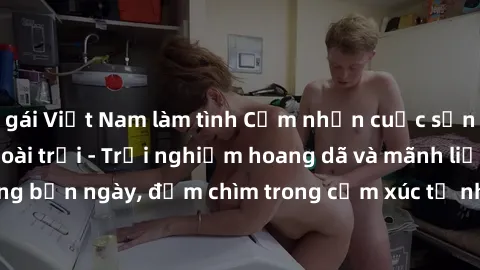 gái Việt Nam làm tình Cảm nhận cuộc sống: Sex gái Việt ngoài trời - Trải nghiệm hoang dã và mãnh liệt trong bản ngày, đắm chìm trong cảm xúc tự nhiên và sự giao thoa tình yêu.