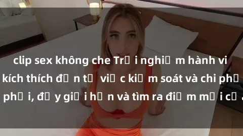 clip sex không che Trải nghiệm hành vi sex trói buộc: Sự kích thích đến từ việc kiểm soát và chi phối, đẩy giới hạn và tìm ra điểm mới của niềm hứng thú.