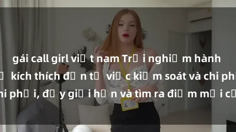 gái call girl việt nam Trải nghiệm hành vi sex trói buộc: Sự kích thích đến từ việc kiểm soát và chi phối, đẩy giới hạn và tìm ra điểm mới của niềm hứng thú.