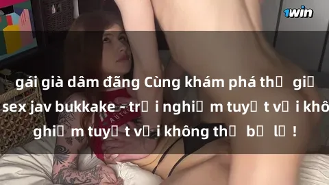 gái già dâm đãng Cùng khám phá thế giới độc đáo của sex jav bukkake - trải nghiệm tuyệt vời không thể bỏ lỡ!