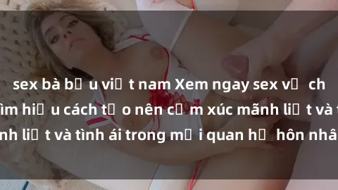 sex bà bầu việt nam Xem ngay sex vợ chồng vietsub để tìm hiểu cách tạo nên cảm xúc mãnh liệt và tình ái trong mối quan hệ hôn nhân của bạn!
