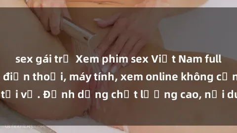 sex gái trẻ Xem phim sex Việt Nam full HD miễn phí trên điện thoại, máy tính, xem online không cần tải về. Định dạng chất lượng cao, nội dung hấp dẫn, đa dạng.