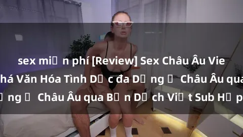 sex miễn phí [Review] Sex Châu Âu Vietsub: Cùng Khám Phá Văn Hóa Tình Dục đa Dạng ở Châu Âu qua Bản Dịch Việt Sub Hấp Dẫn