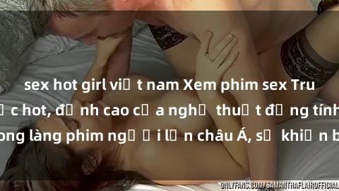 sex hot girl việt nam Xem phim sex Trung Quốc vietsub cực hot, đỉnh cao của nghệ thuật đồng tính trong làng phim người lớn châu Á, sẽ khiến bạn mãn nhãn không thôi.