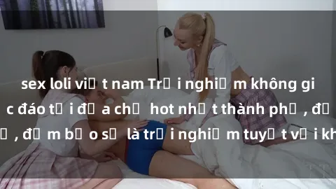 sex loli việt nam Trải nghiệm không gian sex quán bar độc đáo tại địa chỉ hot nhất thành phố, đảm bảo sẽ là trải nghiệm tuyệt vời không thể bỏ lỡ!