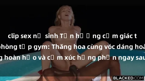 clip sex nữ sinh Tận hưởng cảm giác tươi mới với sex phòng tập gym: Thăng hoa cùng vóc dáng hoàn hảo và cảm xúc hưng phấn ngay sau buổi tập luyện!