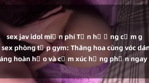 sex jav idol miễn phí Tận hưởng cảm giác tươi mới với sex phòng tập gym: Thăng hoa cùng vóc dáng hoàn hảo và cảm xúc hưng phấn ngay sau buổi tập luyện!